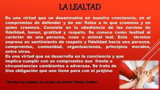 LA LEALTAD
Es una virtud que se desenvuelve en nuestra conciencia, en el
compromiso de defender y de ser fieles a lo que creemos y en
quien creemos. Consiste en la obediencia de las normas de
fidelidad, honor, gratitud y respeto. Se conoce como lealtad al
carácter de una persona, cosa o animal leal. Este término
expresa un sentimiento de respeto y fidelidad hacia una persona,
compromiso, comunidad, organizaciones, principios morales,
entre otros.
Es una virtud que se desarrolla en la conciencia y que
implica cumplir con un compromiso aun frente a
circunstancias cambiantes o adversas. Se trata de
Una obligación que uno tiene para con el prójimo
“Donde hay lealtad, las armas no sirven” (Paulo Coelho)
 