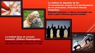 La lealtad no depende de las
circunstancias porque es la permanencia
de los principios. (Francisco Garzón
Céspedes)
Nuestros principios y valores personales nos
dirán a quien debemos guardar lealtad.
La lealtad tiene un corazón
tranquilo. (William Shakespeare)
Conocer a la perfección a una persona,
nos ayudará poder confiar en él o ella.
 