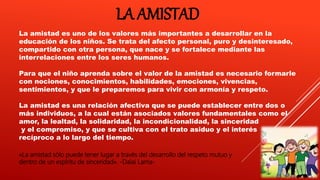 LA AMISTAD
La amistad es uno de los valores más importantes a desarrollar en la
educación de los niños. Se trata del afecto personal, puro y desinteresado,
compartido con otra persona, que nace y se fortalece mediante las
interrelaciones entre los seres humanos.
Para que el niño aprenda sobre el valor de la amistad es necesario formarle
con nociones, conocimientos, habilidades, emociones, vivencias,
sentimientos, y que le preparemos para vivir con armonía y respeto.
La amistad es una relación afectiva que se puede establecer entre dos o
más individuos, a la cual están asociados valores fundamentales como el
amor, la lealtad, la solidaridad, la incondicionalidad, la sinceridad
y el compromiso, y que se cultiva con el trato asiduo y el interés
recíproco a lo largo del tiempo.
«La amistad sólo puede tener lugar a través del desarrollo del respeto mutuo y
dentro de un espíritu de sinceridad». -Dalai Lama-
 