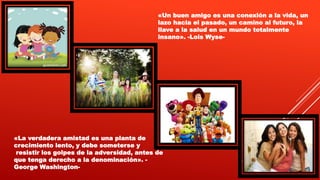 «La verdadera amistad es una planta de
crecimiento lento, y debe someterse y
resistir los golpes de la adversidad, antes de
que tenga derecho a la denominación». -
George Washington-
«Un buen amigo es una conexión a la vida, un
lazo hacia el pasado, un camino al futuro, la
llave a la salud en un mundo totalmente
insano». -Lois Wyse-
 