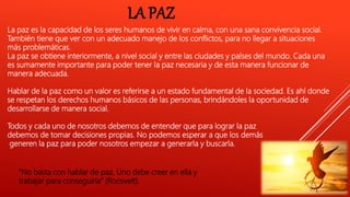 LA PAZ
La paz es la capacidad de los seres humanos de vivir en calma, con una sana convivencia social.
También tiene que ver con un adecuado manejo de los conflictos, para no llegar a situaciones
más problemáticas.
La paz se obtiene interiormente, a nivel social y entre las ciudades y países del mundo. Cada una
es sumamente importante para poder tener la paz necesaria y de esta manera funcionar de
manera adecuada.
Hablar de la paz como un valor es referirse a un estado fundamental de la sociedad. Es ahí donde
se respetan los derechos humanos básicos de las personas, brindándoles la oportunidad de
desarrollarse de manera social.
Todos y cada uno de nosotros debemos de entender que para lograr la paz
debemos de tomar decisiones propias. No podemos esperar a que los demás
generen la paz para poder nosotros empezar a generarla y buscarla.
“No basta con hablar de paz. Uno debe creer en ella y
trabajar para conseguirla” (Roosvelt).
 