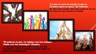 “Si quieres la paz, no hables con tus amigos.
Habla con tus enemigos” (Dayan).
Lo que nos enseña esta frase es que hay que
acercarse a todo el mundo para poder hallar un
punto de entendimiento.
“La paz es para el mundo lo que la
levadura para la masa” (El Talmud).
En esta frase queda claro que la paz es uno de
los motores que mueven el mundo.
 