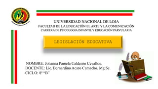 UNIVERSIDAD NACIONAL DE LOJA
FACULTAD DE LA EDUCACIÓN EL ARTE Y LA COMUNICACIÓN
CARRERA DE PSICOLOGIA INFANTIL Y EDUCACIÓN PARVULARIA
NOMBRE: Johanna Pamela Calderón Cevallos.
DOCENTE: Lic. Bernardino Acaro Camacho. Mg.Sc
CICLO: 8º “B”
LEGISLACIÓN EDUCATIVA
 