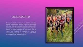 CROSS-COUNTRY
Se trata de trotar o correr en un terreno natural y
variado de preferencia irregular, donde las variaciones
del ritmo están determinadas por las condiciones del
propio terreno, pueden incluirse pendientes, pequeños
troncos de arboles, corrientes de agua, entre otros, a
manera de obstáculo, la distancia es larga, la
intensidad baja o mediana y los objetivos, OBTENER
BENEFICIOS CARDIOVASCULARES.
 