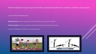 Podemos clasificar los tipos de ejercicios donde se ejercita principalmente la resistencia conforme a dos aspectos.
1. SEGUN PARTICIPACION MUSCULAR.
.ResistenciaGeneral. Cuando la mayor parte de la musculatura del cuerpo interviene en el esfuerzo.
. ResistenciaEspecifica. Cuando la musculatura implicada supones menos de una quinta parte del total.
La mayor de los trabajos que realizamos son de resistencia general.
 