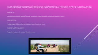PARA ORDENAR TU RUTINA DE EJERCICIOS OCUPAREMOS LAS FASES DEL PLAN DE ENTRENAMIENTO.
FASE INICIAL
Calentamiento. Consta de movilidad articular, movimientos de baja intensidad y estiramientos, duración 5-10 min.
FASE PRINCIPAL
Trabajo dirigido al desarrollo de mis cualidades físicas. Duración 25-30 min.
FASE DE VUELTA A LA CALMA
Relajación y Estiramiento muscular. Duración 5-10 min.
 