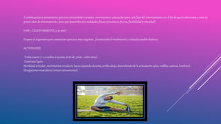 A continuación se presentaran ejercicios primordiales variados, convenientes y adecuados para cada fase del entrenamiento con el fin de que lo selecciones y crees tu
propio plan de entrenamiento, para que desarrolles tus cualidades físicas (resistencia, fuerza, flexibilidad y velocidad) .
FASE 1 CALENTAMIENTO (5-10 min).
Prepara el organismo para posteriores ejercicios mas exigentes, favoreciendo el rendimiento y evitando posibles lesiones.
ACTIVIDADES.
-Trotes suaves (1 o 2 vueltas a la pista, trote de 3 min. , entre otros).
-Caminata ligera.
Movilidad articular, movimientos circulares, hacia izquierda-derecha, arriba-abajo, dependiendo de la articulación (pies, rodillas, caderas, hombros).
Elongaciones musculares (revisar estiramientos).
 