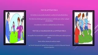 TEST DE APTITUD FISICA
Un test físico es una prueba de aptitud o condición de las facultades físicas.
Nos indica las actitudes generales que posee un individuo para realizar cualquier
actividad física.
Generalmente se miden las cualidades básicas del individuo.
TEST DE LA VALORACION DE LA APTITUD FISICA
Son aquellos Test encaminados a medir la aptitud de los atletas para realizar ejercicios
físicos.
Suelen utilizar sistemas de medición simples.
Los Test de Valoración de Aptitud Física interesan a nivel de la Educación Física de
iniciación deportiva.
 