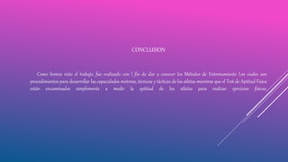 CONCLUSION
Como hemos visto el trabajo, fue realizado con l fin de dar a conocer los Métodos de Entrenamiento Los cuales son
procedimientos para desarrollar las capacidades motoras, técnicas y tácticas de los atletas mientras que el Test de Aptitud Física
están encaminados simplemente a medir la aptitud de los atletas para realizar ejercicios físicos.
 