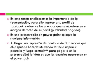    En esta tarea analizaremos la importancia de la
    segmentación, para ello ingrese a su perfil de
    facebook y observe los anuncios que se muestran en el
    margen derecho de su perfil (publicidad pagada).
   En una presentación en power point coloque la
    siguiente información:
   1. Haga una impresión de pantalla de 3 anuncios que
    elija (puede hacerla utilizando la tecla imprimir
    pantalla y luego control+V para pegarla en la
    presentación) la idea es que los anuncios aparezcan en
    el power point
 