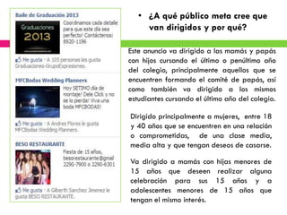 • ¿A qué público meta cree que
     van dirigidos y por qué?

Este anuncio va dirigido a las mamás y papás
con hijos cursando el último o penúltimo año
del colegio, principalmente aquellos que se
encuentren formando el comité de papás, así
como también va dirigido a los mismos
estudiantes cursando el último año del colegio.

Dirigido principalmente a mujeres, entre 18
y 40 años que se encuentren en una relación
o comprometidas, de una clase media,
media alta y que tengan deseos de casarse.

Va dirigido a mamás con hijas menores de
15 años que deseen realizar alguna
celebración para sus 15 años y a
adolescentes menores de 15 años que
tengan el mismo interés.
 