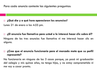 Para cada anuncio conteste las siguientes preguntas:



   ¿Qué día y a qué hora aparecieron los anuncios?
Lunes 21 de enero a las 4:55 pm.


   ¿El anuncio fue llamativo para usted o le interesó hacer clic sobre él?
Ninguno de los tres anuncios fue llamativo ni me interesó hacer clic en
alguno.


   ¿Cree que el anuncio funcionaría para el mercado meta que su perfil
    representa?
No funcionaría en ninguno de los 3 casos porque, ya pasó mi graduación
del colegio y mis quince años, no tengo hijos, y no estoy comprometida ni
me voy a casar pronto.
 