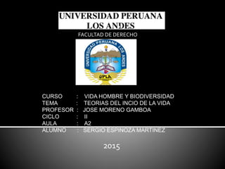 FACULTAD DE DERECHO
CURSO : VIDA HOMBRE Y BIODIVERSIDAD
TEMA : TEORIAS DEL INCIO DE LA VIDA
PROFESOR : JOSE MORENO GAMBOA
CICLO : II
AULA : A2
ALUMNO : SERGIO ESPINOZA MARTINEZ
2015
 