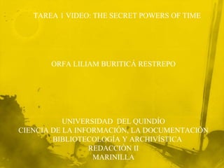  TAREA 1 VIDEO: THE SECRET POWERS OF TIME ORFA LILIAM BURITICÁ RESTREPO UNIVERSIDAD  DEL QUINDÍO  CIENCIA DE LA INFORMACIÓN, LA DOCUMENTACIÒN  BIBLIOTECOLOGÍA Y ARCHIVÍSTICA REDACCIÒN II MARINILLA 