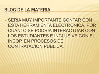 BLOG DE LA MATERIA

   SERIA MUY IMPORTANTE CONTAR CON
    ESTA HERRAMIENTA ELECTRONICA, POR
    CUANTO SE PODRIA INTERACTUAR CON
    LOS ESTUDIANTES E INCLUSIVE CON EL
    INCOP. EN PROCESOS DE
    CONTRATACION PUBLICA.
 