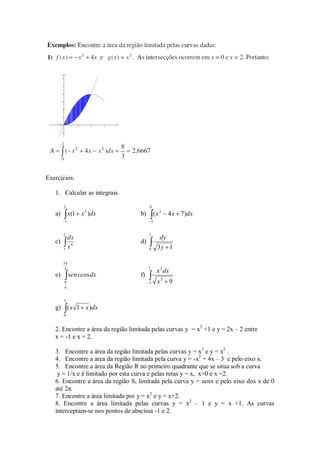 Exercícios:

   1. Calcular as integrais.

        2                                0
                  3
   a)        x(1 x )dx              b)           (x 2    4 x 7)dx
         1                                   3


        2                                1
             dx                                     dy
   c)                               d)
        1    x6                          0         3y 1

        3
         4                               1
                                                  x 2 dx
   e)        senx cosdx             f)
                                         1         x3      9
        4


        3
   g) ( x 1 x )dx
        0


   2. Encontre a área da região limitada pelas curvas y = x2 +1 e y = 2x – 2 entre
   x = -1 e x = 2.

   3. Encontre a área da região limitada pelas curvas y = x3 e y = x2 .
   4. Encontre a área da região limitada pela curva y = -x2 + 4x – 3 e pelo eixo x.
   5. Encontre a área da Região R no primeiro quadrante que se situa sob a curva
    y = 1/x e é limitado por esta curva e pelas retas y = x, x=0 e x =2.
   6. Encontre a área da região S, limitada pela curva y = senx e pelo eixo dos x de 0
   até 2π.
   7. Encontre a área limitada por y = x2 e y = x+2.
   8. Encontre a área limitada pelas curvas y = x2 – 1 e y = x +1. As curvas
   interceptam-se nos pontos de abscissa -1 e 2.
 