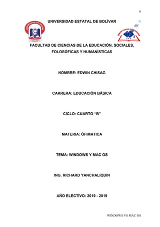 0
WINDOWS VS MAC OS
UNIVERSIDAD ESTATAL DE BOLÍVAR
FACULTAD DE CIENCIAS DE LA EDUCACIÓN, SOCIALES,
FOLOSÓFICAS Y HUMANÍSTICAS
NOMBRE: EDWIN CHISAG
CARRERA: EDUCACIÓN BÁSICA
CICLO: CUARTO “B”
MATERIA: ÓFIMATICA
TEMA: WINDOWS Y MAC OS
ING. RICHARD YANCHALIQUIN
AÑO ELECTIVO: 2019 - 2019
 