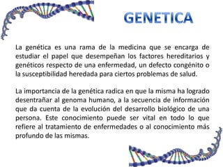 La genética es una rama de la medicina que se encarga de
estudiar el papel que desempeñan los factores hereditarios y
genéticos respecto de una enfermedad, un defecto congénito o
la susceptibilidad heredada para ciertos problemas de salud.
La importancia de la genética radica en que la misma ha logrado
desentrañar al genoma humano, a la secuencia de información
que da cuenta de la evolución del desarrollo biológico de una
persona. Este conocimiento puede ser vital en todo lo que
refiere al tratamiento de enfermedades o al conocimiento más
profundo de las mismas.
 