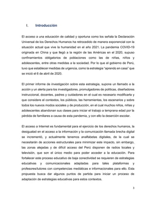 3
I. Introducción
El acceso a una educación de calidad y oportuna como los señala la Declaración
Universal de los Derechos Humanos ha retrocedido de manera exponencial con la
situación actual que vive la humanidad en el año 2021. La pandemia COVID-19
originada en China y que llegó a la región de las Américas en el 2020, supuso
confinamientos obligatorios de poblaciones como las de niñas, niños y
adolescentes, entre otras medidas a la sociedad. Por lo que el gobierno de Perú,
tuvo que establecer medidas de urgencia, como la estrategia “aprendo en casa” que
se inició el 6 de abril de 2020.
El primer informe de investigación sobre esta estrategia, supone un llamado a la
acción y un alerta para los investigadores, promulgadores de políticas, diseñadores
instruccional, docentes, padres y cuidadores en el cual es necesario modificarla y
que considere el contextos, los públicos, las herramientas, los escenarios y sobre
todos los nuevos modos sociales y de producción, en el cual muchos niños, niñas y
adolescentes abandonan sus clases para iniciar el trabajo a temprana edad por la
pérdida de familiares a causa de esta pandemia, y con ello la deserción escolar.
El acceso a Internet es fundamental para el ejercicio de los derechos humanos, la
desigualad en el acceso a la información y la comunicación llamada brecha digital
se incrementó, y actualmente tenemos analfabetas digitales, de la cual se
necesitarán de acciones estructurales para minimizar este impacto, sin embargo,
las zonas alejadas y de difícil acceso del Perú disponen de radios locales y
televisión, que son el único medio para poder acceder a la educación. Para
fortalecer este proceso educativo de baja conectividad se requieren de estrategias
educativas y comunicacionales adaptadas para tales plataformas y
profesores/tutores con competencias mediáticas e informacionales para ello. Esta
propuesta busca dar algunos puntos de partida para iniciar un proceso de
adaptación de estrategias educativas para estos contextos.
 
