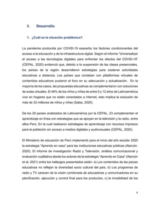 4
II. Desarrollo
1. ¿Cuál es la situación problémica?
La pandemia producida por COVID-19 exacerbo los factores condicionantes del
acceso a la educación y de la infraestructura digital. Según el informe “Universalizar
el acceso a las tecnologías digitales para enfrentar los efectos del COVID-19”
(CEPAL, 2020) evidenció que, debido a la suspensión de las clases presenciales,
los países de la región desarrollaron estrategias para sostener actividades
educativas a distancia. Los países que contaban con plataformas virtuales de
contenidos educativos pusieron el foco en su adecuación y actualización. En la
mayoría de los casos, las propuestas educativas se complementaron con soluciones
de aulas virtuales. El 46% de los niños y niñas de entre 5 y 12 años de Latinoamérica
vive en hogares que no están conectados a internet, esto implica la exclusión de
más de 32 millones de niños y niñas (Salas, 2020).
De los 29 países analizados de Latinoamérica por la CEPAL, 23 complementan el
aprendizaje en línea con estrategias que se apoyan en la televisión y la radio, entre
ellos Perú. En la cual realizaron estrategias de aprendizaje con recursos impresos
para la población sin acceso a medios digitales y audiovisuales (CEPAL, 2020).
El Ministerio de educación de Perú implementó para el inicio del año escolar 2020
la estrategia “Aprendo en casa” para las instituciones educativas públicas (Alarcón,
2020). El informe de investigación Radio y Televisión, análisis comunicacional y
evaluación cualitativa desde los actores de la estrategia “Aprendo en Casa” (Alarcón
et al, 2021) entre los hallazgos presentados están: a) Los contenidos de las piezas
educativas no reflejan la diversidad socio cultural del país, b) Los programas de
radio y TV carecen de la visión combinada de educadores y comunicadores en su
planificación, ejecución y control final para los productos, c) la invisibilidad de los
 