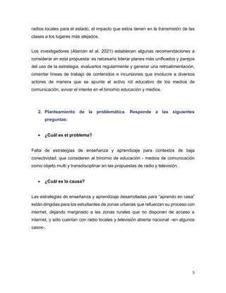 5
radios locales para el estado, el impacto que estos tienen en la transmisión de las
clases a los lugares más alejados.
Los investigadores (Alarcón et al, 2021) establecen algunas recomendaciones a
considerar en esta propuesta: es necesario liderar planes más unificados y parejos
del uso de la estrategia, evaluarlos regularmente y generar una retroalimentación,
cimentar líneas de trabajo de contenidos e incursiones que involucre a diversos
actores de manera que se apunte al activo rol educativo de los medios de
comunicación, avivar el interés en el binomio educación y medios.
2. Planteamiento de la problemática. Responde a las siguientes
preguntas:
 ¿Cuál es el problema?
Falta de estrategias de enseñanza y aprendizaje para contextos de baja
conectividad, que consideren al binomio de educación - medios de comunicación
como objeto multi y transdisciplinar en las propuestas de radio y televisión.
 ¿Cuál es la causa?
Las estrategias de enseñanza y aprendizaje desarrolladas para “aprendo en casa”
están dirigidas para los estudiantes de zonas urbanas que refuerzan su proceso con
internet, dejando marginado a las zonas rurales que no disponen de acceso a
internet, y sólo cuentan con radio locales y televisión abierta nacional –en algunos
casos-.
 