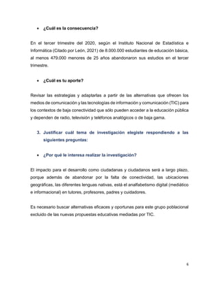 6
 ¿Cuál es la consecuencia?
En el tercer trimestre del 2020, según el Instituto Nacional de Estadística e
Informática (Citado por León, 2021) de 8.000.000 estudiantes de educación básica,
al menos 479.000 menores de 25 años abandonaron sus estudios en el tercer
trimestre.
 ¿Cuál es tu aporte?
Revisar las estrategias y adaptarlas a partir de las alternativas que ofrecen los
medios de comunicación y las tecnologías de información y comunicación (TIC) para
los contextos de baja conectividad que sólo pueden acceder a la educación pública
y dependen de radio, televisión y teléfonos analógicos o de baja gama.
3. Justificar cuál tema de investigación elegiste respondiendo a las
siguientes preguntas:
 ¿Por qué le interesa realizar la investigación?
El impacto para el desarrollo como ciudadanas y ciudadanos será a largo plazo,
porque además de abandonar por la falta de conectividad, las ubicaciones
geográficas, las diferentes lenguas nativas, está el analfabetismo digital (mediático
e informacional) en tutores, profesores, padres y cuidadores.
Es necesario buscar alternativas eficaces y oportunas para este grupo poblacional
excluido de las nuevas propuestas educativas mediadas por TIC.
 