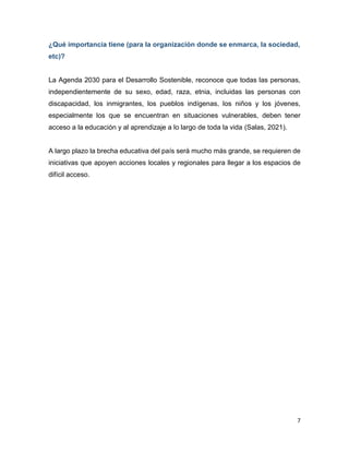 7
¿Qué importancia tiene (para la organización donde se enmarca, la sociedad,
etc)?
La Agenda 2030 para el Desarrollo Sostenible, reconoce que todas las personas,
independientemente de su sexo, edad, raza, etnia, incluidas las personas con
discapacidad, los inmigrantes, los pueblos indígenas, los niños y los jóvenes,
especialmente los que se encuentran en situaciones vulnerables, deben tener
acceso a la educación y al aprendizaje a lo largo de toda la vida (Salas, 2021).
A largo plazo la brecha educativa del país será mucho más grande, se requieren de
iniciativas que apoyen acciones locales y regionales para llegar a los espacios de
difícil acceso.
 