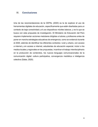 8
III. Conclusiones
Una de las recomendaciones de la CEPAL (2020) es la de explorar el uso de
herramientas digitales de educación, específicamente que estén diseñadas para un
contexto de baja conectividad y el uso dispositivos móviles básicos, y es lo que se
busca con esta propuesta de investigación. El Ministerio de Educación del Perú
requiere implementar acciones medulares dirigidas a tutores y profesores antes de
poner en marcha estrategias educativas de emergencia, como se evidenció durante
el 2020, además de identificar los diferentes contextos: rural y urbano, con acceso
a internet y sin acceso a internet, estudiantes de educación especial, incluir a los
medios locales y regionales en las propuestas, incentivar el trabajo interdisciplinario
en la producción de contenidos, los nuevos lenguajes comunicacionales de la
comunicación digital: cultura participativa, convergencia mediática e inteligencia
colectiva (Salas, 2020)
 