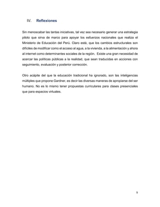 9
IV. Reflexiones
Sin menoscabar las tantas iniciativas, tal vez sea necesario generar una estrategia
piloto que sirva de marco para apoyar los esfuerzos nacionales que realiza el
Ministerio de Educación del Perú. Claro está, que los cambios estructurales son
difíciles de modificar como el acceso al agua, a la vivienda, a la alimentación y ahora
al internet como determinantes sociales de la región. Existe una gran necesidad de
acercar las políticas públicas a la realidad, que sean traducidas en acciones con
seguimiento, evaluación y posterior corrección.
Otro acápite del que la educación tradicional ha ignorado, son las inteligencias
múltiples que propone Gardner, es decir las diversas maneras de apropiarse del ser
humano. No es lo mismo tener propuestas curriculares para clases presenciales
que para espacios virtuales.
 