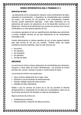 REDES INFORMATICA DIA 2 TRABAJO # 2
SERVICIO DE RED

 Las aplicaciones de las computadoras requieren varias combinaciones de datos,
capacidad de procesamiento, y dispositivos de entrada/salida para completar
sus tareas. Los servicios de red permiten a las computadoras compartir
recursos usando aplicaciones especiales. Todas estas interactúan con las
aplicaciones del usuario, las aplicaciones de la red desarrollan servicios en el
background. Muchas de las aplicaciones que proveen los servicios de la red son
combinadas en un solo sistema operativo de red.

Los sistemas operativos de red son específicamente diseñados para administrar
y proveer múltiples servicios de red para aplicaciones de las computadoras
conectadas a ella.

Cuando seleccionamos un sistema operativo de red, se toma especial atención
para cada servicio de red que uno necesita. También existe una amplia
variedad de servicios existentes, entre los más comunes son:

   De   archivo
   De   impresión
   De   mensajería
   De   aplicación
   De   base de datos

ARCHIVO
Los servicios de archivo incluyen aplicaciones de red diseñadas para almacenar,
recuperar o mover datos de archivo eficientemente. Los servicios de archivo
permiten leer, escribir, controlar el acceso y mantenimiento de datos.

Los servicios de archivos nos ayudan para:

   Mover archivos rápidamente de un lugar a otro.
   Eficientar el uso de hardware de almacenamiento.
   Manejar múltiples copias del mismo archivo.
   Respaldo de datos importantes.

Debido a que los servicios de archivo de la red nos permiten el eficiente
almacenamiento y recuperación de los datos de la computadora, estos son de
los primeros servicios de red ofrecidos en redes de computadoras.

Algunos servicios de archivo son:

   Transferencia de archivos.
   Almacenamiento y migración de datos de archivo.
 
