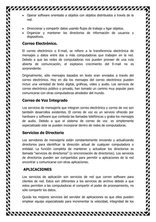 Operar software orientado a objetos con objetos distribuidos a través de la
   red.

   Direccionar y compartir datos usando flujos de trabajo y ligar objetos.
   Organizar y mantener los directorios de información de usuarios y
   dispositivos.

Correo Electrónico.
El correo electrónico o E-mail, se refiere a la transferencia electrónica de
mensajes y datos entre dos o más computadoras que trabajen en la red.
Debido a que las redes de computadoras nos pueden proveer de una ruta
abierta de comunicación, el explosivo crecimiento del E-mail no es
sorprendente.

Originalmente, sólo mensajes basados en texto eran enviados a través del
correo electrónico. Hoy en día los mensajes del correo electrónico pueden
incluir una variedad de texto digital, gráficas, video y audio. Los servicos de
correo electrónico público o privado, han tomado un camino muy popular para
comunicarse con otras computadoras alrededor del mundo.

Correo de Voz Integrado
Los servicios de mensajería que integran correo electrónico y correo de voz son
también desarrollos existentes. El correo de voz es un servicio ofrecido por
hardware y software que contesta las llamadas telefónicas y graba los mensajes
de audio. Debido a que el sistema de correo de voz es simplemente
especializado este se pueden incorporar dentro de redes de computadoras.

Servicios de Directorio
Los servidores de mensajería están constantemente enviando y actualizando
directorios para identificar la dirección actual de cualquier computadora o
entidad. La función completa de mantener y actualizar los directorios es
llamada “servicios de directorios” (o sincronización de directorios). Los servicios
de directorios pueden ser compartidos para permitir a aplicaciones de la red
encontrar y comunicarse con otras aplicaciones.

APLICACIONES
Los servicios de aplicación son servicios de red que corren software para
clientes de red. Estos son diferentes a los servicios de archivo debido a que
estos permiten a las computadoras el compartir el poder de procesamiento, no
sólo compartir los datos.

Quizás los mejores servicios del servidor de aplicaciones es que ellos pueden
emplear equipo especializado para incrementar la velocidad, integridad de los
 