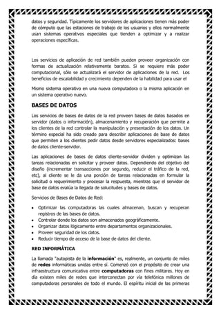 datos y seguridad. Típicamente los servidores de aplicaciones tienen más poder
de cómputo que las estaciones de trabajo de los usuarios y ellos normalmente
usan sistemas operativos especiales que tienden a optimizar y a realizar
operaciones específicas.



Los servicios de aplicación de red también pueden proveer organización con
formas de actualización relativamente baratos. Si se requiere más poder
computacional, sólo se actualizará el servidor de aplicaciones de la red. Los
beneficios de escalabilidad y crecimiento dependen de la habilidad para usar el

Mismo sistema operativo en una nueva computadora o la misma aplicación en
un sistema operativo nuevo.

BASES DE DATOS
Los servicios de bases de datos de la red proveen bases de datos basados en
servidor (datos o información), almacenamiento y recuperación que permite a
los clientes de la red controlar la manipulación y presentación de los datos. Un
término especial ha sido creado para describir aplicaciones de base de datos
que permiten a los clientes pedir datos desde servidores especializados: bases
de datos cliente-servidor.

Las aplicaciones de bases de datos cliente-servidor dividen y optimizan las
tareas relacionadas en solicitar y proveer datos. Dependiendo del objetivo del
diseño (incrementar transacciones por segundo, reducir el tráfico de la red,
etc), al cliente se le da una porción de tareas relacionadas en formular la
solicitud o requerimiento y procesar la respuesta, mientras que el servidor de
base de datos evalúa la llegada de solucitudes y bases de datos.

Servicios de Bases de Datos de Red:

   Optimizar las computadoras las cuales almacenan, buscan y recuperan
   registros de las bases de datos.
   Controlar donde los datos son almacenados geográficamente.
   Organizar datos lógicamente entre departamentos organizacionales.
   Proveer seguridad de los datos.
   Reducir tiempo de acceso de la base de datos del cliente.

RED INFORMÁTICA

La llamada "autopista de la información" es, realmente, un conjunto de miles
de redes informáticas unidas entre sí. Comenzó con el propósito de crear una
infraestructura comunicativa entre computadoras con fines militares. Hoy en
día existen miles de redes que interconectan por vía telefónica millones de
computadoras personales de todo el mundo. El espíritu inicial de las primeras
 