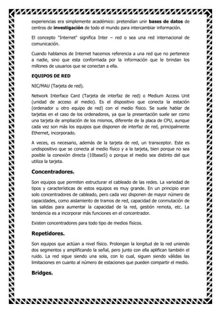 experiencias era simplemente académico: pretendían unir bases de datos de
centros de investigación de todo el mundo para intercambiar información.

El concepto "Internet" significa Inter – red o sea una red internacional de
comunicación.

Cuando hablamos de Internet hacemos referencia a una red que no pertenece
a nadie, sino que esta conformada por la información que le brindan los
millones de usuarios que se conectan a ella.

EQUIPOS DE RED

NIC/MAU (Tarjeta de red).

Network Interface Card (Tarjeta de interfaz de red) o Medium Access Unit
(unidad de acceso al medio). Es el dispositivo que conecta la estación
(ordenador u otro equipo de red) con el medio físico. Se suele hablar de
tarjetas en el caso de los ordenadores, ya que la presentación suele ser como
una tarjeta de ampliación de los mismos, diferente de la placa de CPU, aunque
cada vez son más los equipos que disponen de interfaz de red, principalmente
Ethernet, incorporado.

A veces, es necesario, además de la tarjeta de red, un transceptor. Este es
undispositivo que se conecta al medio físico y a la tarjeta, bien porque no sea
posible la conexión directa (10base5) o porque el medio sea distinto del que
utiliza la tarjeta.

Concentradores.
Son equipos que permiten estructurar el cableado de las redes. La variedad de
tipos y características de estos equipos es muy grande. En un principio eran
solo concentradores de cableado, pero cada vez disponen de mayor número de
capacidades, como aislamiento de tramos de red, capacidad de conmutación de
las salidas para aumentar la capacidad de la red, gestión remota, etc. La
tendencia es a incorporar más funciones en el concentrador.

Existen concentradores para todo tipo de medios físicos.

Repetidores.
Son equipos que actúan a nivel físico. Prolongan la longitud de la red uniendo
dos segmentos y amplificando la señal, pero junto con ella aplifican también el
ruido. La red sigue siendo una sola, con lo cual, siguen siendo válidas las
limitaciones en cuanto al número de estaciones que pueden compartir el medio.

Bridges.
 
