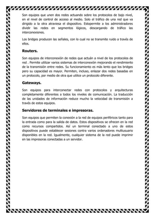 Son equipos que unen dos redes actuando sobre los protocolos de bajo nivel,
en el nivel de control de acceso al medio. Solo el tráfico de una red que va
dirigido a la otra atraviesa el dispositivo. Estopermite a los administradores
dividir las redes en segmentos lógicos, descargando de tráfico las
interconexiones.

Los bridges producen las señales, con lo cual no se transmite ruido a través de
ellos.

Routers.
Son equipos de interconexión de redes que actuán a nivel de los protocolos de
red . Permite utilizar varios sistemas de interconexión mejorando el rendimiento
de la transmisión entre redes. Su funcionamiento es más lento que los bridges
pero su capacidad es mayor. Permiten, incluso, enlazar dos redes basadas en
un protocolo, por medio de otra que utilice un protocolo diferente.

Gateways.
Son equipos para interconectar redes con protocolos y arquitecturas
completamente diferentes a todos los niveles de comunicación. La traducción
de las unidades de información reduce mucho la velocidad de transmisión a
través de estos equipos.

Servidores de terminales e impresoras.
Son equipos que permiten la conexión a la red de equipos periféricos tanto para
la entrada como para la salida de datos. Estos dispositivos se ofrecen en la red
como recursos compartidos. Así un terminal conectado a uno de estos
dispositivos puede establecer sesiones contra varios ordenadores multiusuario
disponibles en la red. Igualmente, cualquier sistema de la red puede imprimir
en las impresoras conectadas a un servidor.
 