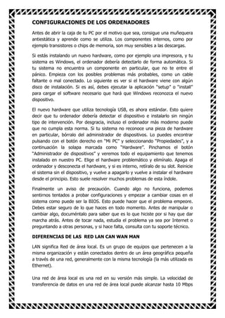 CONFIGURACIONES DE LOS ORDENADORES
Antes de abrir la caja de tu PC por el motivo que sea, consigue una muñequera
antiestática y aprende como se utiliza. Los componentes internos, como por
ejemplo transistores o chips de memoria, son muy sensibles a las descargas.

Si estás instalando un nuevo hardware, como por ejemplo una impresora, y tu
sistema es Windows, el ordenador debería detectarlo de forma automática. Si
tu sistema no encuentra un componente en particular, que no te entre el
pánico. Empieza con los posibles problemas más probables, como un cable
faltante o mal conectado. Lo siguiente es ver si el hardware viene con algún
disco de instalación. Si es así, debes ejecutar la aplicación “setup” o “install”
para cargar el software necesario que hará que Windows reconozca el nuevo
dispositivo.

El nuevo hardware que utiliza tecnología USB, es ahora estándar. Esto quiere
decir que tu ordenador debería detectar el dispositivo e instalarlo sin ningún
tipo de intervención. Por desgracia, incluso el ordenador más moderno puede
que no cumpla esta norma. Si tu sistema no reconoce una pieza de hardware
en particular, bórralo del administrador de dispositivos. Lo puedes encontrar
pulsando con el botón derecho en “Mi PC” y seleccionando “Propiedades”, y a
continuación la solapa marcada como “Hardware”. Pinchamos el botón
“Administrador de dispositivos” y veremos todo el equipamiento que tenemos
instalado en nuestro PC. Elige el hardware problemático y elimínalo. Apaga el
ordenador y desconecta el hardware, y si es interno, retíralo de su slot. Reinicie
el sistema sin el dispositivo, y vuelve a apagarlo y vuelve a instalar el hardware
desde el principio. Esto suele resolver muchos problemas de esta índole.

Finalmente un aviso de precaución. Cuando algo no funciona, podemos
sentirnos tentados a probar configuraciones y empezar a cambiar cosas en el
sistema como puede ser la BIOS. Esto puede hacer que el problema empeore.
Debes estar seguro de lo que haces en todo momento. Antes de manipular o
cambiar algo, documéntalo para saber que es lo que hiciste por si hay que dar
marcha atrás. Antes de tocar nada, estudia el problema ya sea por Internet o
preguntando a otras personas, y si hace falta, consulta con tu soporte técnico.

DIFERENCIAS DE LAS RED LAN CAN WAN MAN

LAN significa Red de área local. Es un grupo de equipos que pertenecen a la
misma organización y están conectados dentro de un área geográfica pequeña
a través de una red, generalmente con la misma tecnología (la más utilizada es
Ethernet).

Una red de área local es una red en su versión más simple. La velocidad de
transferencia de datos en una red de área local puede alcanzar hasta 10 Mbps
 