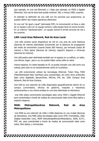 (por ejemplo, en una red Ethernet) y 1 Gbps (por ejemplo, en FDDI o Gigabit
Ethernet). Una red de área local puede contener 100, o incluso 1000, usuarios.

Al extender la definición de una LAN con los servicios que proporciona, se
pueden definir dos modos operativos diferentes:

En una red "de igual a igual" (abreviada P2P), la comunicación se lleva a cabo
de un equipo a otro sin un equipo central y cada equipo tiene la misma función.
En un entorno "cliente/servidor", un equipo central le brinda servicios de red a
los usuarios.

LAN: Local Area Network, Red de Area Local
 Una LAN conecta varios dispositivos de red en una area de corta distancia
(decenas de metros) delimitadas únicamente por la distancia de propagación
del medio de transmisión [coaxial (hasta 500 metros), par trenzado (hasta 90
metros) o fibra óptica [decenas de metros], espectro disperso o infrarrojo
[decenas de metros]).

Una LAN podria estar delimitada también por el espacio en un edificio, un salón,
una oficina, hogar…pero a su vez podría haber varias LANs en estos

mismo espacios. En redes basadas en IP, se puede concebir una LAN como una
subred, pero esto no es necesariamente cierto en la práctica.

 Las LAN comúnmente utilizan las tecnologías Ethernet, Token Ring, FDDI
(FiberDistributed Data Interface) para conectividad, así como otros protocolos
tales como Appletalk, BanyanVines, DECnet, IPX, etc. CAN: Campus Area
Network, Red de Area Campus.

Una CAN es una colección de LANs dispersadas geográficamente dentro de un
campus (universitario, oficinas de gobierno, maquilas o industrias)
pertenecientes a una misma entidad en una área delimitada en kilometros.

 Una CAN utiliza comúnmente tecnologías tales como FDDI y Gigabit Ethernet
para conectividad a través de medios de comunicación tales como fibra óptica y
espectro disperso.

MAN:    MetropolitanArea               Network,         Red       de     Area
Metropolitana
 Una MAN es una colección de LANs o CANs dispersas en una ciudad (decenas
de kilometros). Una MAN utiliza tecnologías tales como ATM, FrameRelay, xDSL
(Digital Subscriber Line), WDM (WavelenghtDivisionModulation), ISDN, E1/T1,
PPP, etc. para conectividad a través de medios de comunicación tales como
cobre, fibra óptica, y microondas.
 