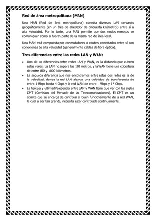 Red de área metropolitana (MAN)
Una MAN (Red de área metropolitana) conecta diversas LAN cercanas
geográficamente (en un área de alrededor de cincuenta kilómetros) entre sí a
alta velocidad. Por lo tanto, una MAN permite que dos nodos remotos se
comuniquen como si fueran parte de la misma red de área local.

Una MAN está compuesta por conmutadores o routers conectados entre sí con
conexiones de alta velocidad (generalmente cables de fibra óptica).

Tres diferencias entre las redes LAN y WAN:
   Una de las diferencias entre redes LAN y WAN, es la distancia que cubren
   estas redes. La LAN no supera los 100 metros, y la WAN tiene una cobertura
   de entre 100 y 1000 kilómetros.
   La segunda diferencia que nos encontramos entre estas dos redes es la de
   la velocidad, donde la red LAN alcanza una velocidad de transferencia de
   entre 1 Mbps hasta 4 Gbps y la red WAN de entre 1 Mbps y 1* Gbps.
   La tercera y ultimadiferecencia entre LAN y WAN tiene que ver con las siglas
   CMT (Comision del Mercado de las Telecomunicaciones). El CMT es un
   comite que se encarga de controlar el buen funcionamiento de la red WAN,
   la cual al ser tan grande, necesita estar controlada continuamente.
 