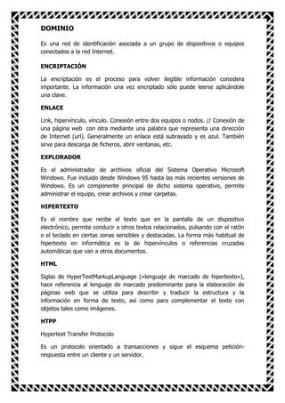 DOMINIO

Es una red de identificación asociada a un grupo de dispositivos o equipos
conectados a la red Internet.

ENCRIPTACIÓN

La encriptación es el proceso para volver ilegible información considera
importante. La información una vez encriptado sólo puede leerse aplicándole
una clave.

ENLACE

Link, hipervínculo, vínculo. Conexión entre dos equipos o nodos. // Conexión de
una página web con otra mediante una palabra que representa una dirección
de Internet (url). Generalmente un enlace está subrayado y es azul. También
sirve para descarga de ficheros, abrir ventanas, etc.

EXPLORADOR

Es el administrador de archivos oficial del Sistema Operativo Microsoft
Windows. Fue incluido desde Windows 95 hasta las más recientes versiones de
Windows. Es un componente principal de dicho sistema operativo, permite
administrar el equipo, crear archivos y crear carpetas.

HIPERTEXTO

Es el nombre que recibe el texto que en la pantalla de un dispositivo
electrónico, permite conducir a otros textos relacionados, pulsando con el ratón
o el teclado en ciertas zonas sensibles y destacadas. La forma más habitual de
hipertexto en informática es la de hipervínculos o referencias cruzadas
automáticas que van a otros documentos.

HTML

Siglas de HyperTextMarkupLanguage («lenguaje de marcado de hipertexto»),
hace referencia al lenguaje de marcado predominante para la elaboración de
páginas web que se utiliza para describir y traducir la estructura y la
información en forma de texto, así como para complementar el texto con
objetos tales como imágenes.

HTPP

Hypertext Transfer Protocolo

Es un protocolo orientado a transacciones y sigue el esquema petición-
respuesta entre un cliente y un servidor.
 