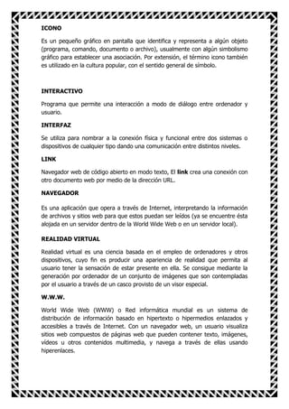 ICONO

Es un pequeño gráfico en pantalla que identifica y representa a algún objeto
(programa, comando, documento o archivo), usualmente con algún simbolismo
gráfico para establecer una asociación. Por extensión, el término icono también
es utilizado en la cultura popular, con el sentido general de símbolo.



INTERACTIVO

Programa que permite una interacción a modo de diálogo entre ordenador y
usuario.

INTERFAZ

Se utiliza para nombrar a la conexión física y funcional entre dos sistemas o
dispositivos de cualquier tipo dando una comunicación entre distintos niveles.

LINK

Navegador web de código abierto en modo texto, El link crea una conexión con
otro documento web por medio de la dirección URL.

NAVEGADOR

Es una aplicación que opera a través de Internet, interpretando la información
de archivos y sitios web para que estos puedan ser leídos (ya se encuentre ésta
alojada en un servidor dentro de la World Wide Web o en un servidor local).

REALIDAD VIRTUAL

Realidad virtual es una ciencia basada en el empleo de ordenadores y otros
dispositivos, cuyo fin es producir una apariencia de realidad que permita al
usuario tener la sensación de estar presente en ella. Se consigue mediante la
generación por ordenador de un conjunto de imágenes que son contempladas
por el usuario a través de un casco provisto de un visor especial.

W.W.W.

World Wide Web (WWW) o Red informática mundial es un sistema de
distribución de información basado en hipertexto o hipermedios enlazados y
accesibles a través de Internet. Con un navegador web, un usuario visualiza
sitios web compuestos de páginas web que pueden contener texto, imágenes,
vídeos u otros contenidos multimedia, y navega a través de ellas usando
hiperenlaces.
 