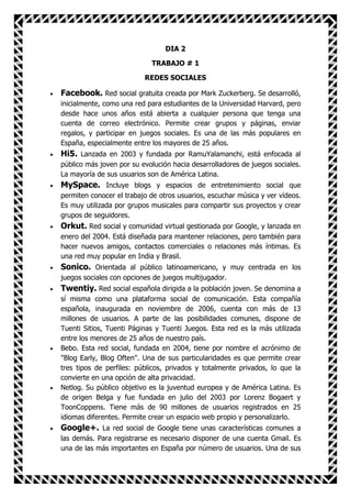 DIA 2

                            TRABAJO # 1

                          REDES SOCIALES

Facebook. Red social gratuita creada por Mark Zuckerberg. Se desarrolló,
inicialmente, como una red para estudiantes de la Universidad Harvard, pero
desde hace unos años está abierta a cualquier persona que tenga una
cuenta de correo electrónico. Permite crear grupos y páginas, enviar
regalos, y participar en juegos sociales. Es una de las más populares en
España, especialmente entre los mayores de 25 años.
Hi5. Lanzada en 2003 y fundada por RamuYalamanchi, está enfocada al
público más joven por su evolución hacia desarrolladores de juegos sociales.
La mayoría de sus usuarios son de América Latina.
MySpace. Incluye blogs y espacios de entretenimiento social que
permiten conocer el trabajo de otros usuarios, escuchar música y ver vídeos.
Es muy utilizada por grupos musicales para compartir sus proyectos y crear
grupos de seguidores.
Orkut. Red social y comunidad virtual gestionada por Google, y lanzada en
enero del 2004. Está diseñada para mantener relaciones, pero también para
hacer nuevos amigos, contactos comerciales o relaciones más íntimas. Es
una red muy popular en India y Brasil.
Sonico. Orientada al público latinoamericano, y muy centrada en los
juegos sociales con opciones de juegos multijugador.
Twentiy. Red social española dirigida a la población joven. Se denomina a
sí misma como una plataforma social de comunicación. Esta compañía
española, inaugurada en noviembre de 2006, cuenta con más de 13
millones de usuarios. A parte de las posibilidades comunes, dispone de
Tuenti Sitios, Tuenti Páginas y Tuenti Juegos. Esta red es la más utilizada
entre los menores de 25 años de nuestro país.
Bebo. Esta red social, fundada en 2004, tiene por nombre el acrónimo de
"Blog Early, Blog Often". Una de sus particularidades es que permite crear
tres tipos de perfiles: públicos, privados y totalmente privados, lo que la
convierte en una opción de alta privacidad.
Netlog. Su público objetivo es la juventud europea y de América Latina. Es
de origen Belga y fue fundada en julio del 2003 por Lorenz Bogaert y
ToonCoppens. Tiene más de 90 millones de usuarios registrados en 25
idiomas diferentes. Permite crear un espacio web propio y personalizarlo.
Google+. La red social de Google tiene unas características comunes a
las demás. Para registrarse es necesario disponer de una cuenta Gmail. Es
una de las más importantes en España por número de usuarios. Una de sus
 
