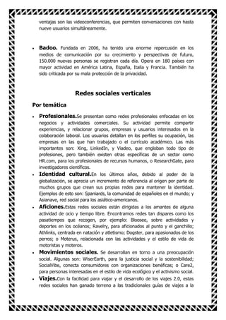 ventajas son las videoconferencias, que permiten conversaciones con hasta
  nueve usuarios simultáneamente.



  Badoo. Fundada en 2006, ha tenido una enorme repercusión en los
  medios de comunicación por su crecimiento y perspectivas de futuro,
  150.000 nuevas personas se registran cada día. Opera en 180 países con
  mayor actividad en América Latina, España, Italia y Francia. También ha
  sido criticada por su mala protección de la privacidad.



                    Redes sociales verticales
Por temática

  Profesionales.Se presentan como redes profesionales enfocadas en los
  negocios y actividades comerciales. Su actividad permite compartir
  experiencias, y relacionar grupos, empresas y usuarios interesados en la
  colaboración laboral. Los usuarios detallan en los perfiles su ocupación, las
  empresas en las que han trabajado o el currículo académico. Las más
  importantes son: Xing, LinkedIn, y Viadeo, que engloban todo tipo de
  profesiones, pero también existen otras específicas de un sector como
  HR.com, para los profesionales de recursos humanos, o ResearchGate, para
  investigadores científicos.
  Identidad cultural.En los últimos años, debido al poder de la
  globalización, se aprecia un incremento de referencia al origen por parte de
  muchos grupos que crean sus propias redes para mantener la identidad.
  Ejemplos de esto son: Spaniards, la comunidad de españoles en el mundo; y
  Asianave, red social para los asiático-americanos.
  Aficiones.Estas redes sociales están dirigidas a los amantes de alguna
  actividad de ocio y tiempo libre. Encontramos redes tan dispares como los
  pasatiempos que recogen, por ejemplo: Bloosee, sobre actividades y
  deportes en los océanos; Ravelry, para aficionados al punto y el ganchillo;
  Athlinks, centrada en natación y atletismo; Dogster, para apasionados de los
  perros; o Moterus, relacionada con las actividades y el estilo de vida de
  motoristas y moteros.
  Movimientos sociales. Se desarrollan en torno a una preocupación
  social. Algunas son: WiserEarth, para la justicia social y la sostenibilidad;
  SocialVibe, conecta consumidores con organizaciones benéficas; o Care2,
  para personas interesadas en el estilo de vida ecológico y el activismo social.
  Viajes.Con la facilidad para viajar y el desarrollo de los viajes 2.0, estas
  redes sociales han ganado terreno a las tradicionales guías de viajes a la
 