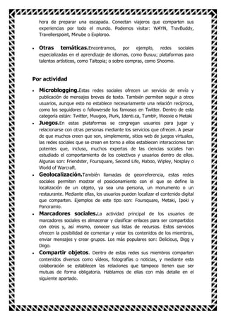 hora de preparar una escapada. Conectan viajeros que comparten sus
  experiencias por todo el mundo. Podemos visitar: WAYN, TravBuddy,
  Travellerspoint, Minube o Exploroo.

  Otras     temáticas.Encontramos,           por  ejemplo, redes    sociales
  especializadas en el aprendizaje de idiomas, como Busuu; plataformas para
  talentos artísticos, como Taltopia; o sobre compras, como Shoomo.



Por actividad

  Microblogging.Estas redes sociales ofrecen un servicio de envío y
  publicación de mensajes breves de texto. También permiten seguir a otros
  usuarios, aunque esto no establece necesariamente una relación recíproca,
  como los seguidores o followersde los famosos en Twitter. Dentro de esta
  categoría están: Twitter, Muugoo, Plurk, Identi.ca, Tumblr, Wooxie o Metaki
  Juegos.En estas plataformas se congregan usuarios para jugar y
  relacionarse con otras personas mediante los servicios que ofrecen. A pesar
  de que muchos creen que son, simplemente, sitios web de juegos virtuales,
  las redes sociales que se crean en torno a ellos establecen interacciones tan
  potentes que, incluso, muchos expertos de las ciencias sociales han
  estudiado el comportamiento de los colectivos y usuarios dentro de ellos.
  Algunas son: Friendster, Foursquare, Second Life, Haboo, Wipley, Nosplay o
  World of Warcraft.
  Geolocalización.También llamadas de georreferencia, estas redes
  sociales permiten mostrar el posicionamiento con el que se define la
  localización de un objeto, ya sea una persona, un monumento o un
  restaurante. Mediante ellas, los usuarios pueden localizar el contenido digital
  que comparten. Ejemplos de este tipo son: Foursquare, Metaki, Ipoki y
  Panoramio.
  Marcadores sociales.La actividad principal de los usuarios de
  marcadores sociales es almacenar y clasificar enlaces para ser compartidos
  con otros y, así mismo, conocer sus listas de recursos. Estos servicios
  ofrecen la posibilidad de comentar y votar los contenidos de los miembros,
  enviar mensajes y crear grupos. Los más populares son: Delicious, Digg y
  Diigo.
  Compartir objetos. Dentro de estas redes sus miembros comparten
  contenidos diversos como vídeos, fotografías o noticias, y mediante esta
  colaboración se establecen las relaciones que tampoco tienen que ser
  mutuas de forma obligatoria. Hablamos de ellas con más detalle en el
  siguiente apartado.
 