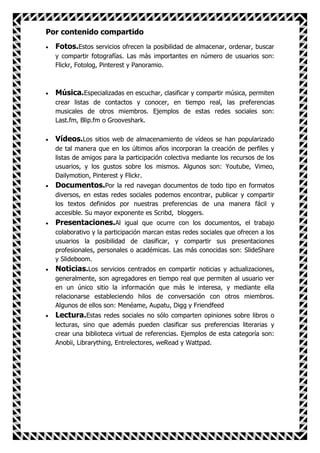 Por contenido compartido
  Fotos.Estos servicios ofrecen la posibilidad de almacenar, ordenar, buscar
  y compartir fotografías. Las más importantes en número de usuarios son:
  Flickr, Fotolog, Pinterest y Panoramio.



  Música.Especializadas en escuchar, clasificar y compartir música, permiten
  crear listas de contactos y conocer, en tiempo real, las preferencias
  musicales de otros miembros. Ejemplos de estas redes sociales son:
  Last.fm, Blip.fm o Grooveshark.

  Vídeos.Los sitios web de almacenamiento de vídeos se han popularizado
  de tal manera que en los últimos años incorporan la creación de perfiles y
  listas de amigos para la participación colectiva mediante los recursos de los
  usuarios, y los gustos sobre los mismos. Algunos son: Youtube, Vimeo,
  Dailymotion, Pinterest y Flickr.
  Documentos.Por la red navegan documentos de todo tipo en formatos
  diversos, en estas redes sociales podemos encontrar, publicar y compartir
  los textos definidos por nuestras preferencias de una manera fácil y
  accesible. Su mayor exponente es Scribd, bloggers.
  Presentaciones.Al igual que ocurre con los documentos, el trabajo
  colaborativo y la participación marcan estas redes sociales que ofrecen a los
  usuarios la posibilidad de clasificar, y compartir sus presentaciones
  profesionales, personales o académicas. Las más conocidas son: SlideShare
  y Slideboom.
  Noticias.Los servicios centrados en compartir noticias y actualizaciones,
  generalmente, son agregadores en tiempo real que permiten al usuario ver
  en un único sitio la información que más le interesa, y mediante ella
  relacionarse estableciendo hilos de conversación con otros miembros.
  Algunos de ellos son: Menéame, Aupatu, Digg y Friendfeed
  Lectura.Estas redes sociales no sólo comparten opiniones sobre libros o
  lecturas, sino que además pueden clasificar sus preferencias literarias y
  crear una biblioteca virtual de referencias. Ejemplos de esta categoría son:
  Anobii, Librarything, Entrelectores, weRead y Wattpad.
 