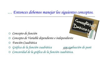…  Entonces debemos manejar los siguientes conceptos. Concepto de función  Concepto de Variable dependiente e independiente  Función Cuadrática Gráfica de la función cuadrática               con evaluación de puntos. Concavidad de la gráfica de la función cuadrática . 