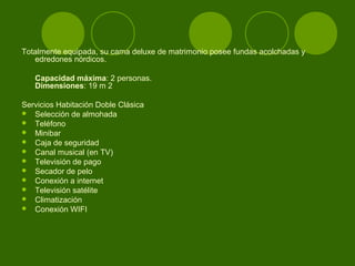 Totalmente equipada, su cama deluxe de matrimonio posee fundas acolchadas y
   edredones nórdicos.

   Capacidad máxima: 2 personas.
   Dimensiones: 19 m 2

Servicios Habitación Doble Clásica
 Selección de almohada
 Teléfono
 Minibar
 Caja de seguridad
 Canal musical (en TV)
 Televisión de pago
 Secador de pelo
 Conexión a internet
 Televisión satélite
 Climatización
 Conexión WIFI
 