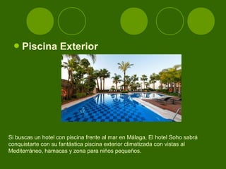  Piscina         Exterior




Si buscas un hotel con piscina frente al mar en Málaga, El hotel Soho sabrá
conquistarte con su fantástica piscina exterior climatizada con vistas al
Mediterráneo, hamacas y zona para niños pequeños.
 