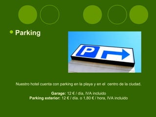  Parking




 Nuestro hotel cuenta con parking en la playa y en el centro de la ciudad.

                   Garage: 12 € / día, IVA incluido
        Parking exterior: 12 € / día. o 1,80 € / hora, IVA incluido
 