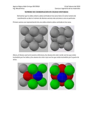 NUMERO DE COORDINACION EN CELDAS UNITARIASDemostrar que la celda unitaria cubica centrada en las caras tiene 12 como numero de coordinación es decir el número de átomos vecinos más cercanos a uno en particular. Primero vemos una representación de una celda unitaria cubica centrada en las caras. Ahora, el átomo azul será nuestra referencia, los átomos de color verde son los que están tocándolo por los lados y los atamos de color rojo son los que están tocándolo por la parte de atras. Al unirse con otra celda para formar la red cristalina el átomo azul ahora toca cuatro átomos por el frente, cuatro por los lados y cuatro por detrás. Entonces creo que con esto se demuestra que el número de átomos que tocan a nuestro átomo de referencia es 12. Por tanto su número de coordinación es 12. En esta imagen esta mas separados para su mejor apreciación.