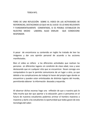                                     TEREA Nº2.<br />FORO DE UNA REFLECCIÓN  SOBRE EL VIDEO EN LAS ACTIVIDADES DE REFERENCIAS, DESTACANDO LO QUE HA SU JUICIO  ES LO MAS RELEVENTE  Y FUNDAMENTALMENTE  COMENTADO, SI ES POSIBLE ESTABLECER EN NUESTRO MEDIO  LABORAL ALGO SIMILAR  QUE CONDICIONE RESPONDER.<br />A pesar  de encontrarse su contenido en inglés he tratado de leer las imágenes y dar una opinión personal de acuerdo a las acciones manifestadas.<br />Bien el video se refiere  a las diferentes actividades que realizan las personas  en diferentes lugares sin condición de clase edad, raza y sexo destacando que en cualquier sitio que se encuentran  llevan consigo una computadora la que le permite comunicarse de un lugar a otro, ya que debido a las complicaciones de trabajo lo hacen del propio lugar donde se encuentran y pueden estar entrelazados de distintas lugares del mundo, permitiendo obtener  la información  deseada y requerida.<br />Al observar dichas escenas hago una  reflexión de que a nuestro país le falta mucho que dar que aportar a la educación ,pero si pensamos en el futuro de nuestros estudiantes podemos arrimar el hombro maestros a maestros y darle a los estudiantes la oportunidad que todos gocen de esta  tecnología del saber.<br />