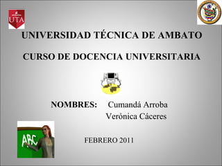 UNIVERSIDAD TÉCNICA DE AMBATO CURSO DE DOCENCIA UNIVERSITARIA NOMBRES:   Cumandá Arroba Verónica Cáceres FEBRERO 2011 